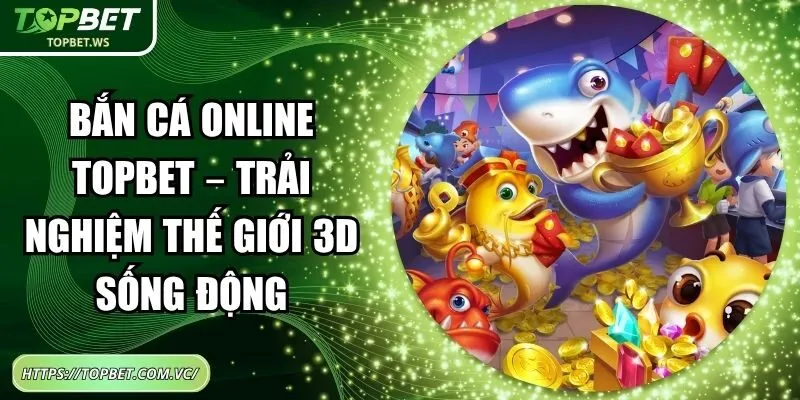 Bắn Cá Online Topbet – Trải Nghiệm Thế Giới 3D Sống Động